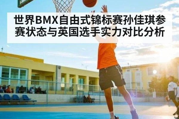 世界BMX自由式锦标赛孙佳琪参赛状态与英国选手实力对比分析