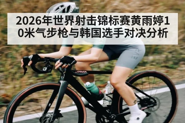 2026年世界射击锦标赛黄雨婷10米气步枪与韩国选手对决分析