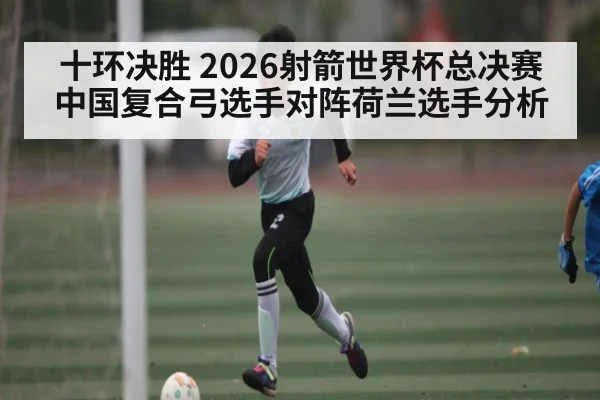 十环决胜 2026射箭世界杯总决赛中国复合弓选手对阵荷兰选手分析